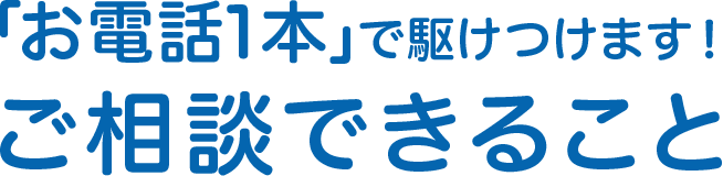 「お電話1本」で駆けつけます！ご相談できること